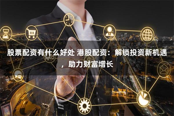 股票配资有什么好处 港股配资：解锁投资新机遇，助力财富增长