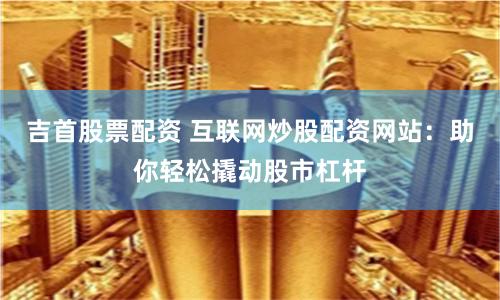 吉首股票配资 互联网炒股配资网站：助你轻松撬动股市杠杆