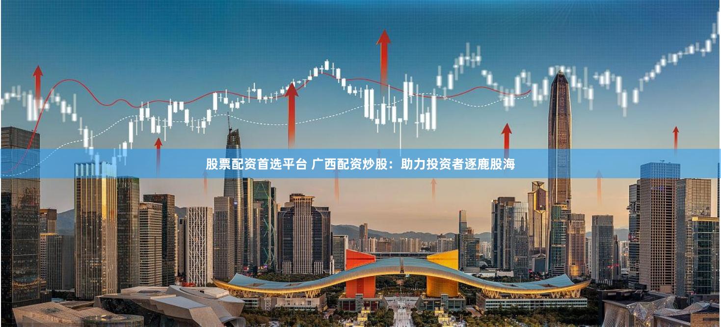 股票配资首选平台 广西配资炒股：助力投资者逐鹿股海
