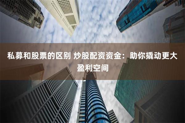 私募和股票的区别 炒股配资资金：助你撬动更大盈利空间