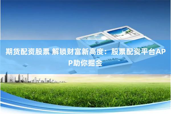 期货配资股票 解锁财富新高度：股票配资平台APP助你掘金