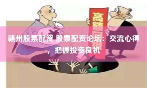 赣州股票配资 股票配资论坛：交流心得，把握投资良机