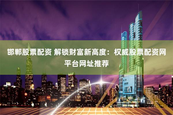 邯郸股票配资 解锁财富新高度：权威股票配资网平台网址推荐