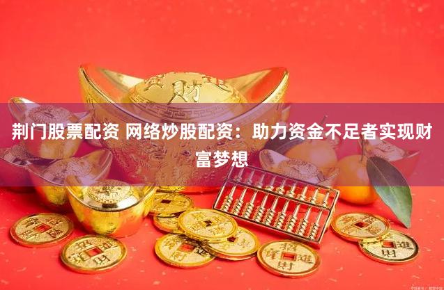 荆门股票配资 网络炒股配资：助力资金不足者实现财富梦想