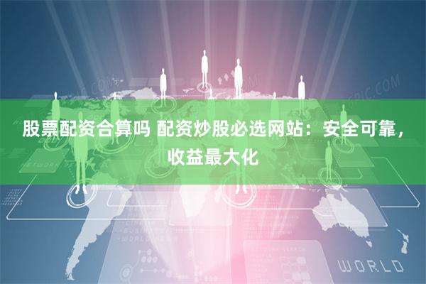 股票配资合算吗 配资炒股必选网站：安全可靠，收益最大化