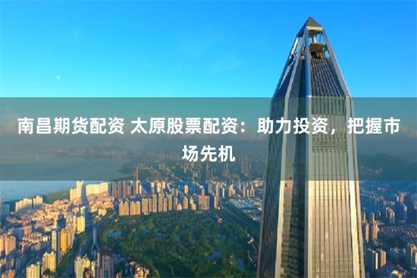 南昌期货配资 太原股票配资：助力投资，把握市场先机