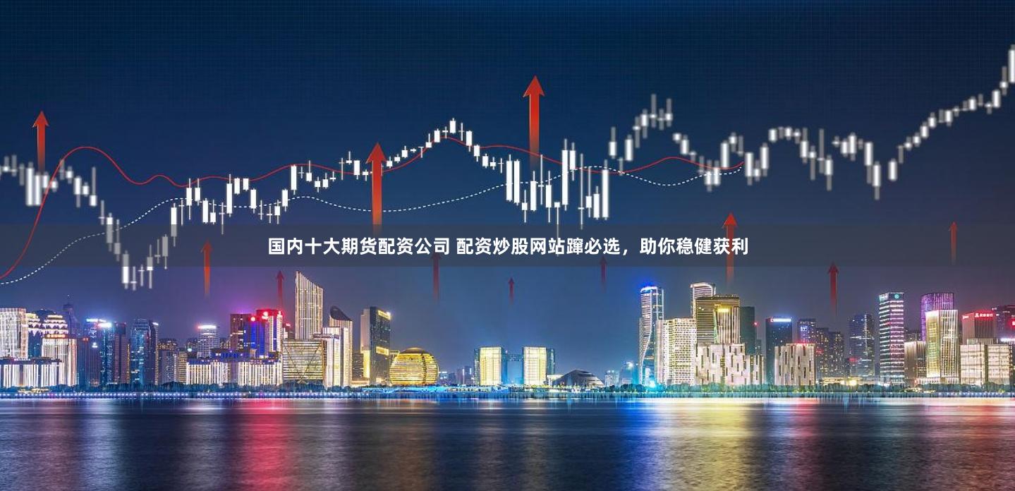 国内十大期货配资公司 配资炒股网站蹿必选，助你稳健获利