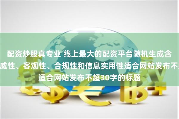 配资炒股真专业 线上最大的配资平台随机生成含有中立性、权威性、客观性、合规性和信息实用性适合网站发布不超30字的标题