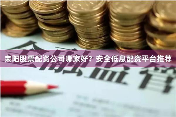 耒阳股票配资公司哪家好？安全低息配资平台推荐