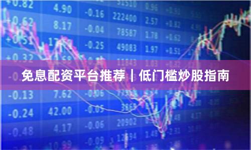 免息配资平台推荐｜低门槛炒股指南
